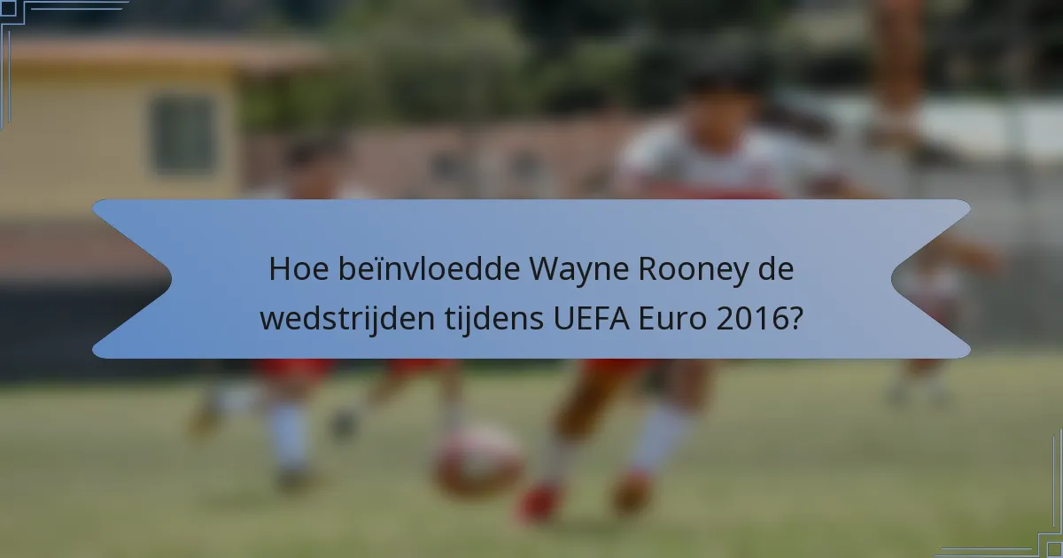 Hoe beïnvloedde Wayne Rooney de wedstrijden tijdens UEFA Euro 2016?