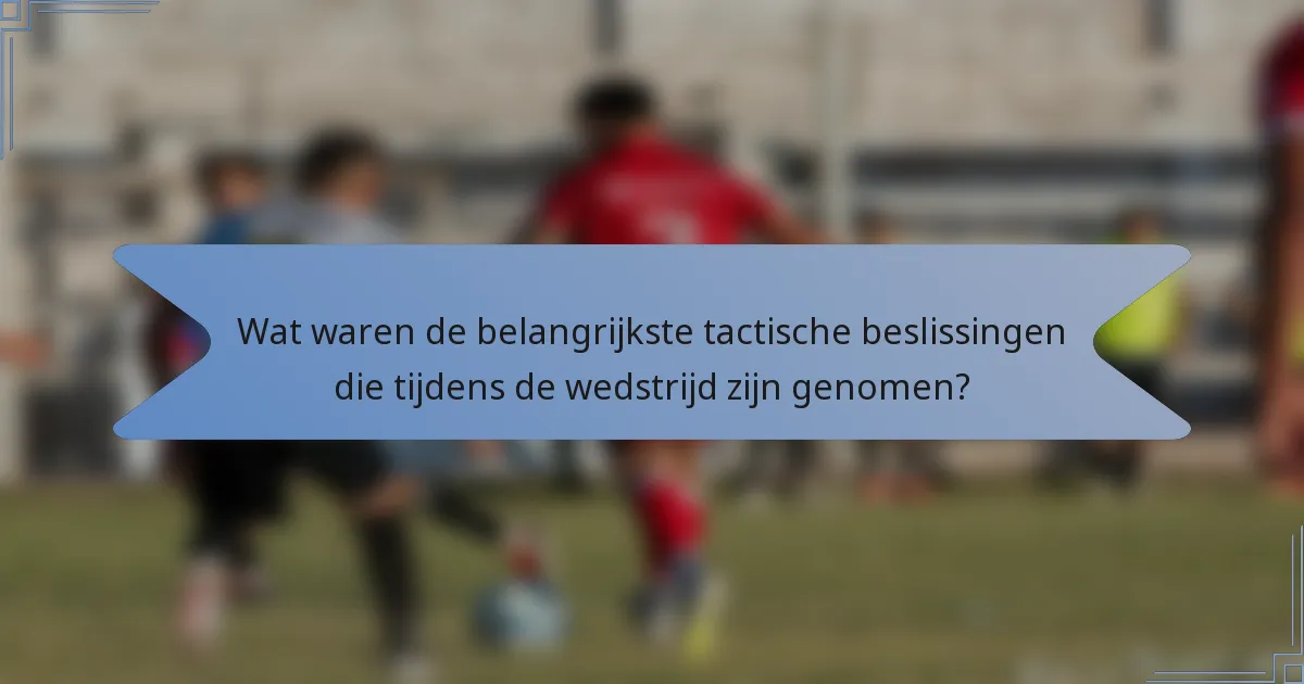 Wat waren de belangrijkste tactische beslissingen die tijdens de wedstrijd zijn genomen?