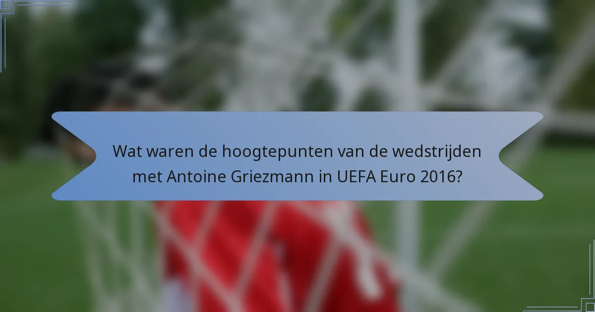Wat waren de hoogtepunten van de wedstrijden met Antoine Griezmann in UEFA Euro 2016?