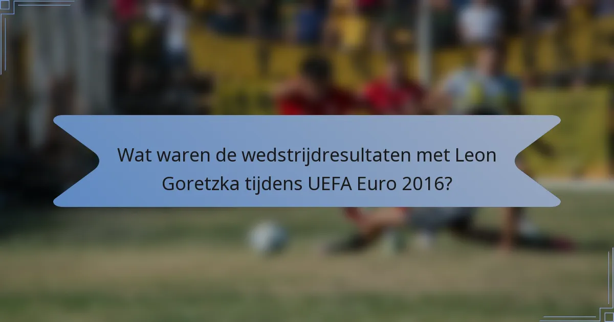 Wat waren de wedstrijdresultaten met Leon Goretzka tijdens UEFA Euro 2016?