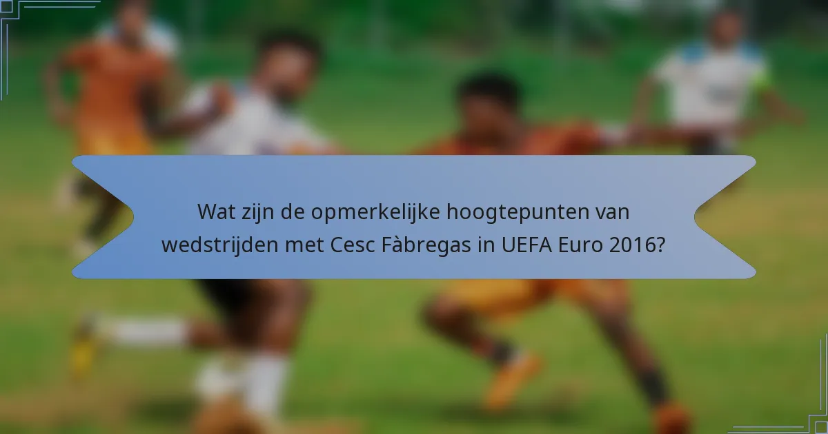 Wat zijn de opmerkelijke hoogtepunten van wedstrijden met Cesc Fàbregas in UEFA Euro 2016?