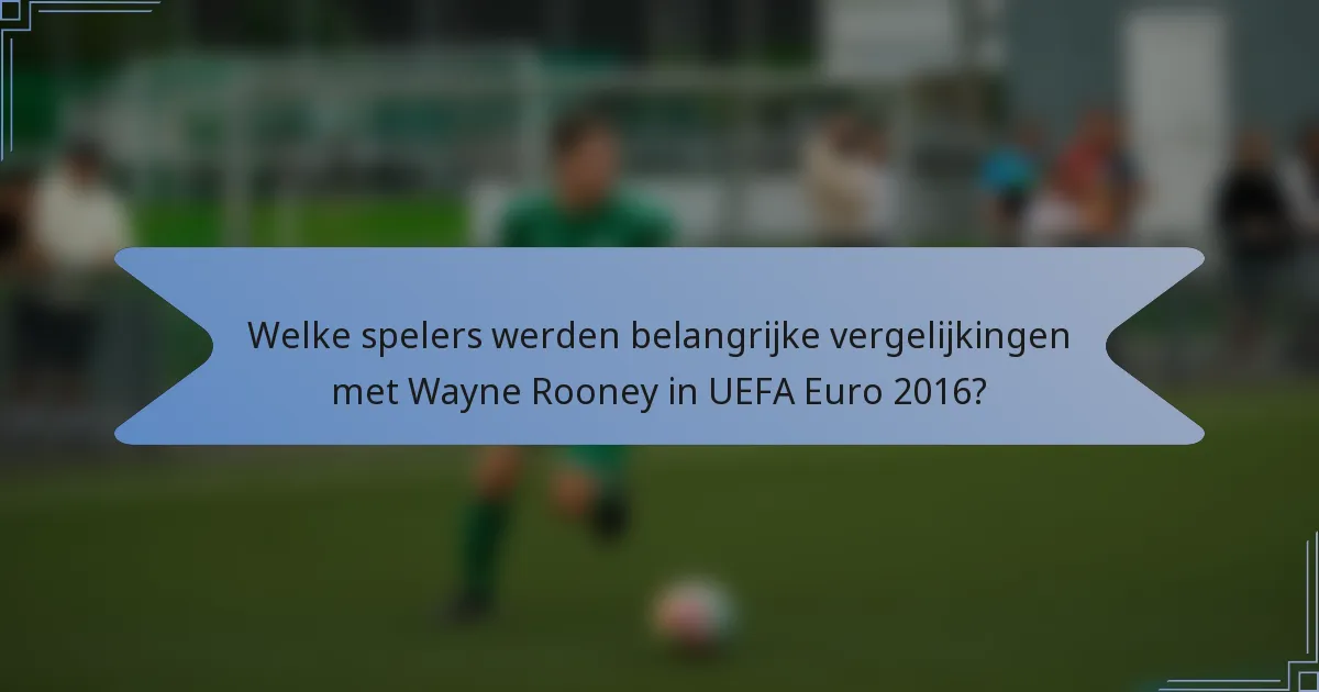Welke spelers werden belangrijke vergelijkingen met Wayne Rooney in UEFA Euro 2016?