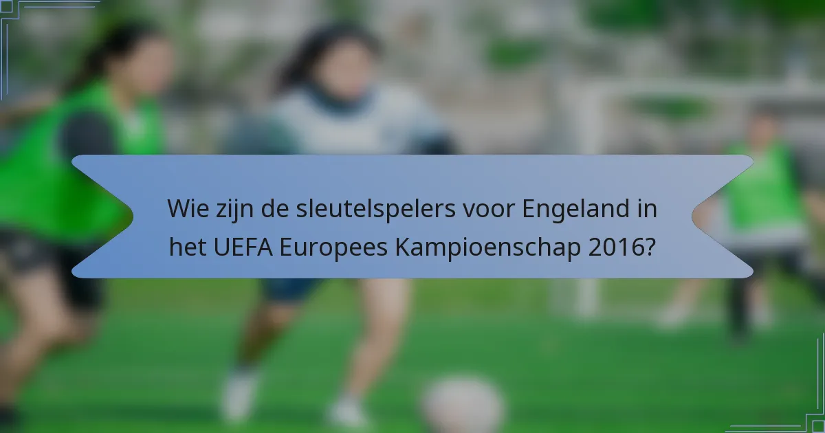 Wie zijn de sleutelspelers voor Engeland in het UEFA Europees Kampioenschap 2016?